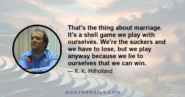 That's the thing about marriage. It's a shell game we play with ourselves. We're the suckers and we have to lose, but we play anyway because we lie to ourselves that we can win.