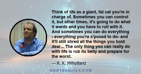 Think of life as a giant, fat cat you're in charge of. Sometimes you can control it, but other times, it's going to do what it wants and you have to roll with it. And sometimes you can do everything - everything you're