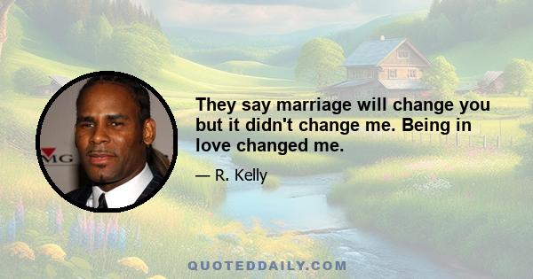 They say marriage will change you but it didn't change me. Being in love changed me.