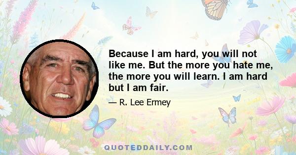 Because I am hard, you will not like me. But the more you hate me, the more you will learn. I am hard but I am fair.