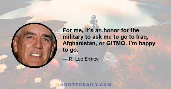 For me, it's an honor for the military to ask me to go to Iraq, Afghanistan, or GITMO. I'm happy to go.