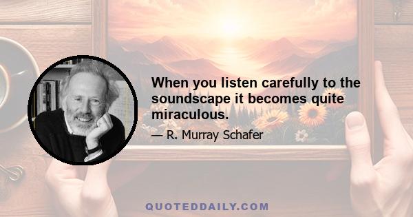 When you listen carefully to the soundscape it becomes quite miraculous.