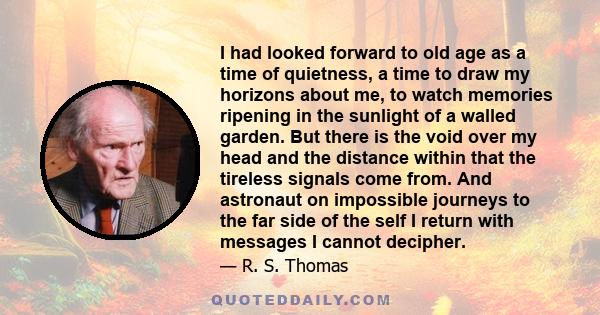 I had looked forward to old age as a time of quietness, a time to draw my horizons about me, to watch memories ripening in the sunlight of a walled garden. But there is the void over my head and the distance within that 