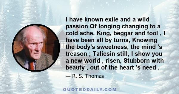 I have known exile and a wild passion Of longing changing to a cold ache. King, beggar and fool , I have been all by turns, Knowing the body's sweetness, the mind 's treason ; Taliesin still, I show you a new world ,