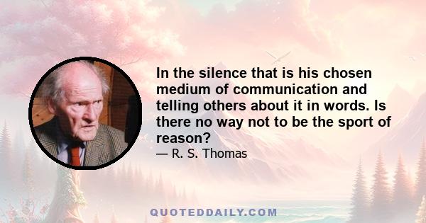 In the silence that is his chosen medium of communication and telling others about it in words. Is there no way not to be the sport of reason?