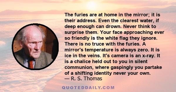 The furies are at home in the mirror; it is their address. Even the clearest water, if deep enough can drown. Never think to surprise them. Your face approaching ever so friendly is the white flag they ignore. There is