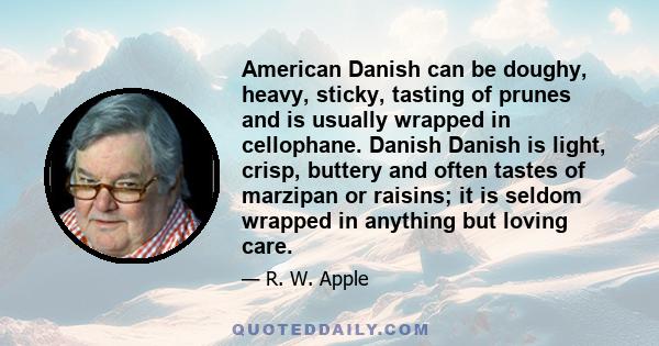 American Danish can be doughy, heavy, sticky, tasting of prunes and is usually wrapped in cellophane. Danish Danish is light, crisp, buttery and often tastes of marzipan or raisins; it is seldom wrapped in anything but