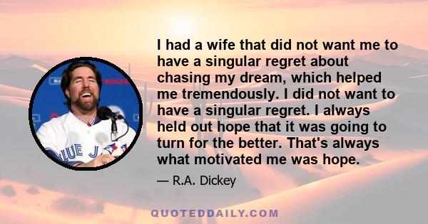 I had a wife that did not want me to have a singular regret about chasing my dream, which helped me tremendously. I did not want to have a singular regret. I always held out hope that it was going to turn for the