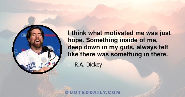 I think what motivated me was just hope. Something inside of me, deep down in my guts, always felt like there was something in there.