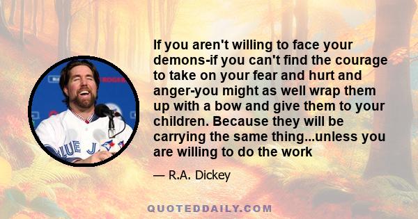 If you aren't willing to face your demons-if you can't find the courage to take on your fear and hurt and anger-you might as well wrap them up with a bow and give them to your children. Because they will be carrying the 