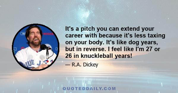 It's a pitch you can extend your career with because it's less taxing on your body. It's like dog years, but in reverse. I feel like I'm 27 or 26 in knuckleball years!