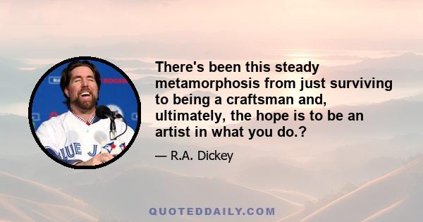 There's been this steady metamorphosis from just surviving to being a craftsman and, ultimately, the hope is to be an artist in what you do.?