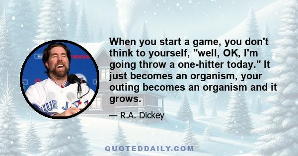 When you start a game, you don't think to yourself, well, OK, I'm going throw a one-hitter today. It just becomes an organism, your outing becomes an organism and it grows.