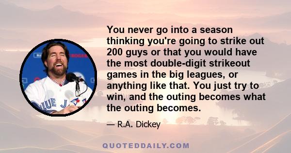 You never go into a season thinking you're going to strike out 200 guys or that you would have the most double-digit strikeout games in the big leagues, or anything like that. You just try to win, and the outing becomes 