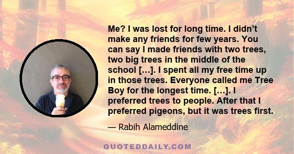 Me? I was lost for long time. I didn’t make any friends for few years. You can say I made friends with two trees, two big trees in the middle of the school […]. I spent all my free time up in those trees. Everyone