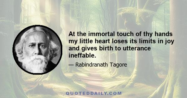 At the immortal touch of thy hands my little heart loses its limits in joy and gives birth to utterance ineffable.