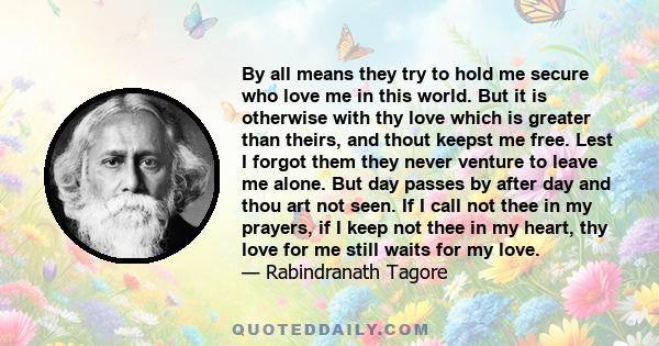 By all means they try to hold me secure who love me in this world. But it is otherwise with thy love which is greater than theirs, and thout keepst me free. Lest I forgot them they never venture to leave me alone. But