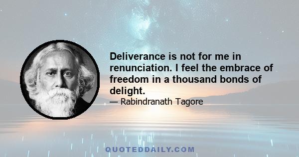 Deliverance is not for me in renunciation. I feel the embrace of freedom in a thousand bonds of delight.