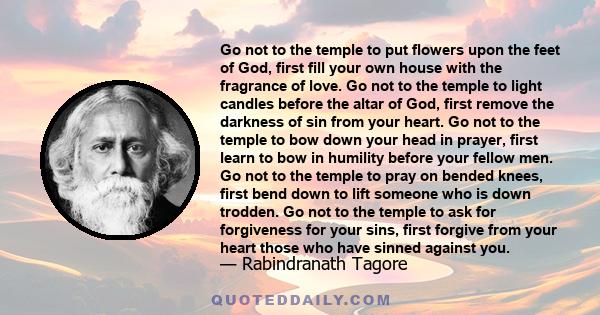 Go not to the temple to put flowers upon the feet of God, first fill your own house with the fragrance of love. Go not to the temple to light candles before the altar of God, first remove the darkness of sin from your