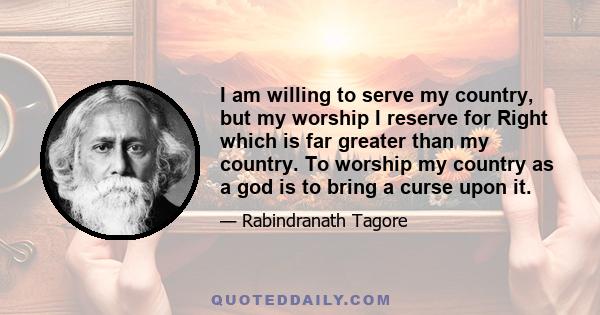 I am willing to serve my country, but my worship I reserve for Right which is far greater than my country. To worship my country as a god is to bring a curse upon it.