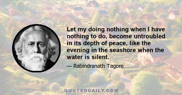 Let my doing nothing when I have nothing to do, become untroubled in its depth of peace, like the evening in the seashore when the water is silent.