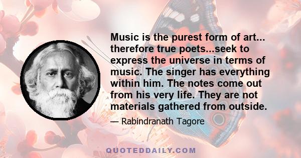 Music is the purest form of art... therefore true poets...seek to express the universe in terms of music. The singer has everything within him. The notes come out from his very life. They are not materials gathered from 