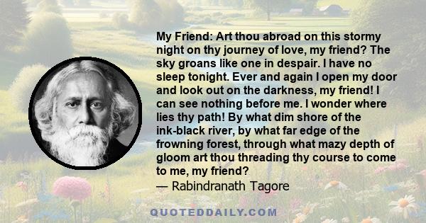 My Friend: Art thou abroad on this stormy night on thy journey of love, my friend? The sky groans like one in despair. I have no sleep tonight. Ever and again I open my door and look out on the darkness, my friend! I