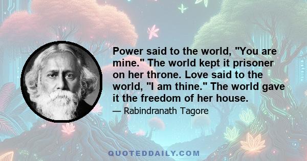 Power said to the world, You are mine. The world kept it prisoner on her throne. Love said to the world, I am thine. The world gave it the freedom of her house.