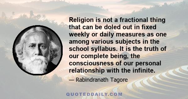 Religion is not a fractional thing that can be doled out in fixed weekly or daily measures as one among various subjects in the school syllabus. It is the truth of our complete being, the consciousness of our personal