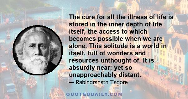 The cure for all the illness of life is stored in the inner depth of life itself, the access to which becomes possible when we are alone. This solitude is a world in itself, full of wonders and resources unthought of.