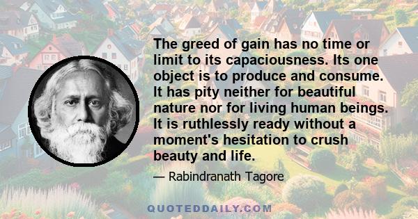 The greed of gain has no time or limit to its capaciousness. Its one object is to produce and consume. It has pity neither for beautiful nature nor for living human beings. It is ruthlessly ready without a moment's