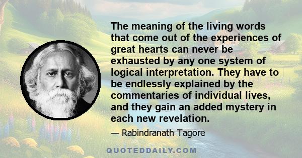 The meaning of the living words that come out of the experiences of great hearts can never be exhausted by any one system of logical interpretation. They have to be endlessly explained by the commentaries of individual