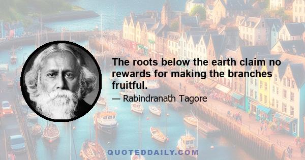 The roots below the earth claim no rewards for making the branches fruitful.