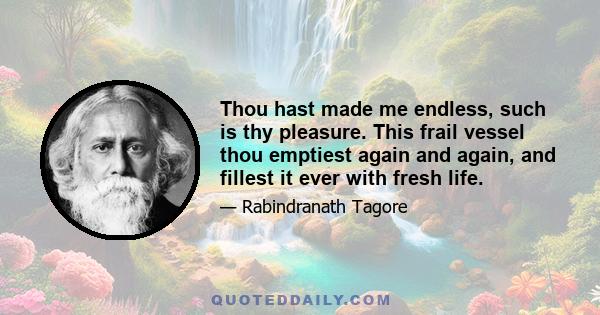 Thou hast made me endless, such is thy pleasure. This frail vessel thou emptiest again and again, and fillest it ever with fresh life.