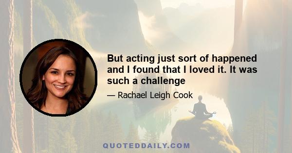 But acting just sort of happened and I found that I loved it. It was such a challenge