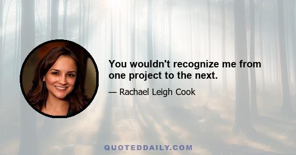 You wouldn't recognize me from one project to the next.