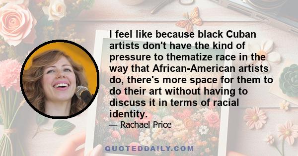 I feel like because black Cuban artists don't have the kind of pressure to thematize race in the way that African-American artists do, there's more space for them to do their art without having to discuss it in terms of 