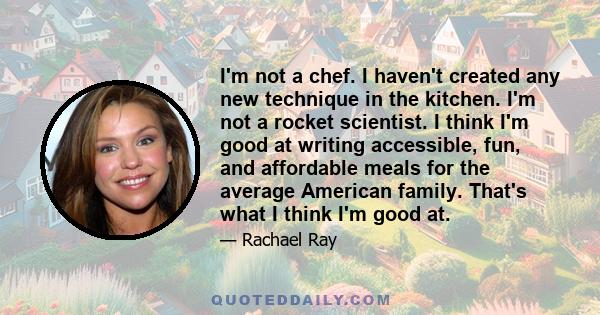 I'm not a chef. I haven't created any new technique in the kitchen. I'm not a rocket scientist. I think I'm good at writing accessible, fun, and affordable meals for the average American family. That's what I think I'm