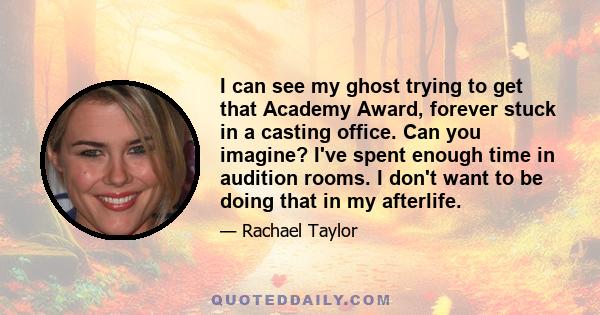 I can see my ghost trying to get that Academy Award, forever stuck in a casting office. Can you imagine? I've spent enough time in audition rooms. I don't want to be doing that in my afterlife.