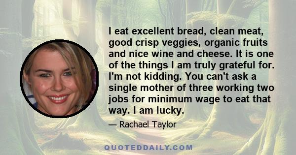 I eat excellent bread, clean meat, good crisp veggies, organic fruits and nice wine and cheese. It is one of the things I am truly grateful for. I'm not kidding. You can't ask a single mother of three working two jobs