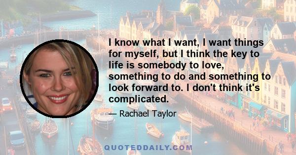 I know what I want, I want things for myself, but I think the key to life is somebody to love, something to do and something to look forward to. I don't think it's complicated.