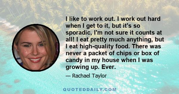 I like to work out. I work out hard when I get to it, but it's so sporadic, I'm not sure it counts at all! I eat pretty much anything, but I eat high-quality food. There was never a packet of chips or box of candy in my 