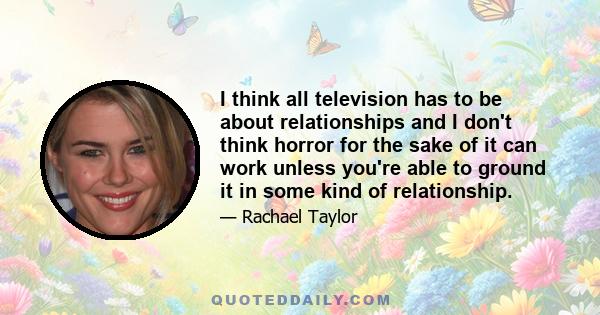 I think all television has to be about relationships and I don't think horror for the sake of it can work unless you're able to ground it in some kind of relationship.