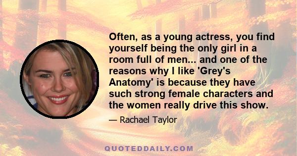 Often, as a young actress, you find yourself being the only girl in a room full of men... and one of the reasons why I like 'Grey's Anatomy' is because they have such strong female characters and the women really drive