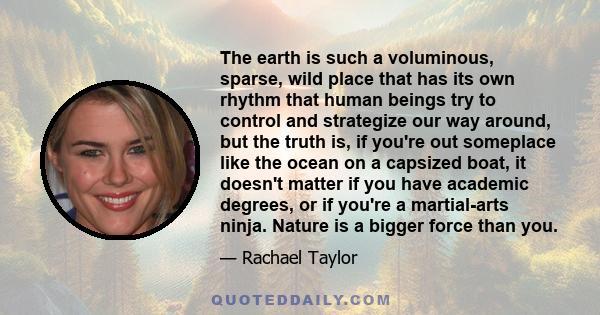 The earth is such a voluminous, sparse, wild place that has its own rhythm that human beings try to control and strategize our way around, but the truth is, if you're out someplace like the ocean on a capsized boat, it