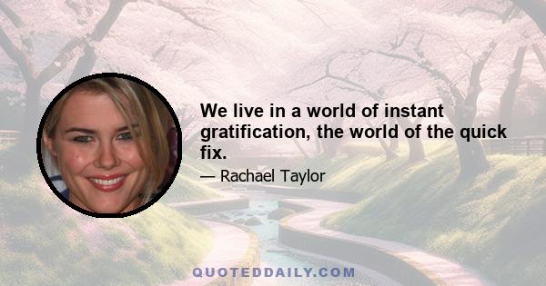 We live in a world of instant gratification, the world of the quick fix.