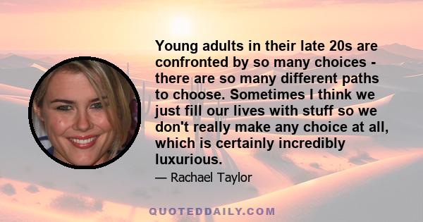 Young adults in their late 20s are confronted by so many choices - there are so many different paths to choose. Sometimes I think we just fill our lives with stuff so we don't really make any choice at all, which is