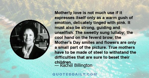 Motherly love is not much use if it expresses itself only as a warm gush of emotion, delicately tinged with pink. It must also be strong, guiding and unselfish. The sweetly sung lullaby; the cool hand on the feverd