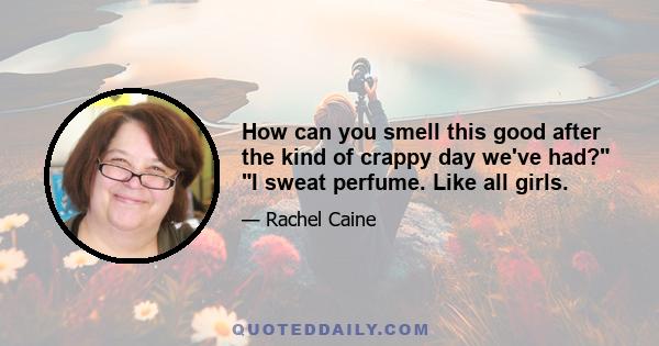 How can you smell this good after the kind of crappy day we've had? I sweat perfume. Like all girls.