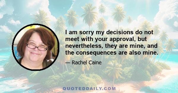 I am sorry my decisions do not meet with your approval, but nevertheless, they are mine, and the consequences are also mine.